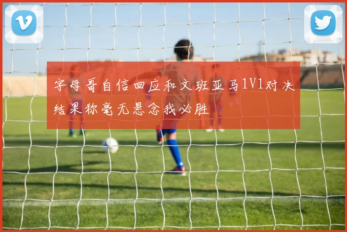 字母哥自信回应和文班亚马1V1对决结果称毫无悬念我必胜