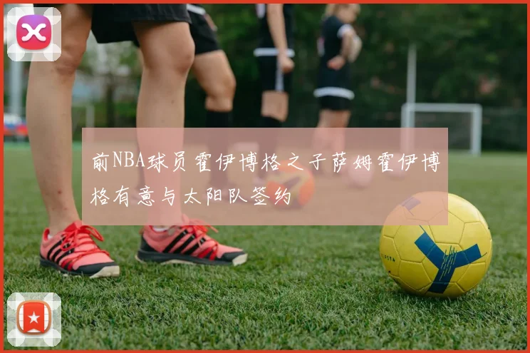 前NBA球员霍伊博格之子萨姆霍伊博格有意与太阳队签约