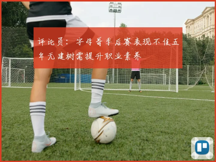 评论员：字母哥季后赛表现不佳五年无建树需提升职业素养