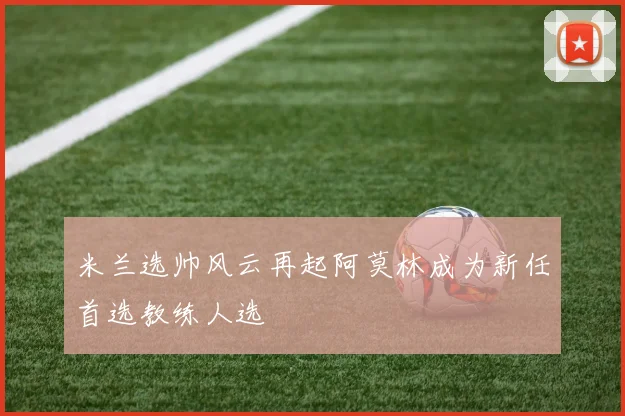 米兰选帅风云再起阿莫林成为新任首选教练人选