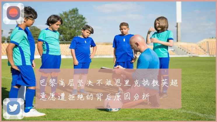 巴黎高层坚决不放恩里克执教英超意愿遭拒绝的背后原因分析