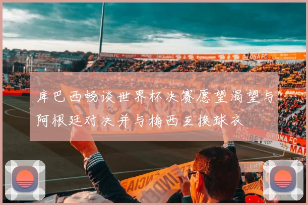 库巴西畅谈世界杯决赛愿望渴望与阿根廷对决并与梅西互换球衣