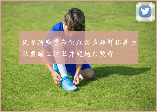 皮尔斯盛赞布伦森实力超群称其为联盟前三控卫并超越东契奇